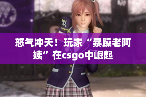 怒气冲天！玩家“暴躁老阿姨”在csgo中崛起