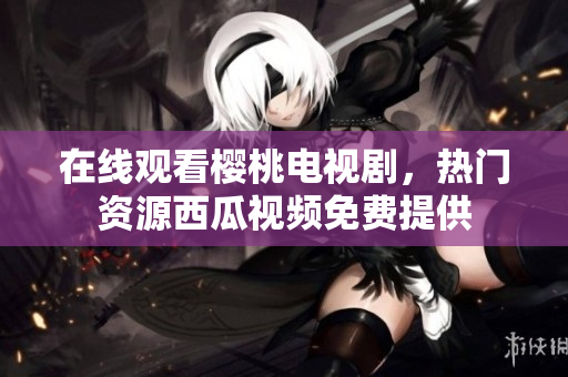 在线观看樱桃电视剧，热门资源西瓜视频免费提供