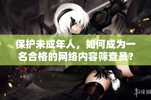 保护未成年人，如何成为一名合格的网络内容筛查员？