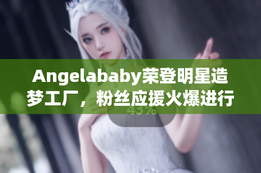 Angelababy荣登明星造梦工厂，粉丝应援火爆进行中