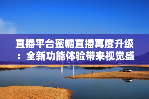 直播平台蜜糖直播再度升级：全新功能体验带来视觉盛宴