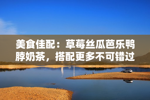 美食佳配：草莓丝瓜芭乐鸭脖奶茶，搭配更多不可错过的美味