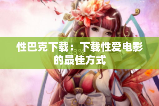性巴克下载：下载性爱电影的最佳方式