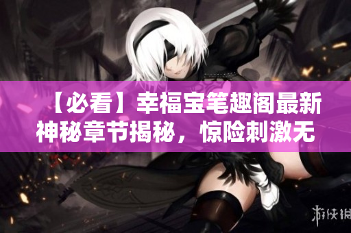 【必看】幸福宝笔趣阁最新神秘章节揭秘，惊险刺激无弹窗！