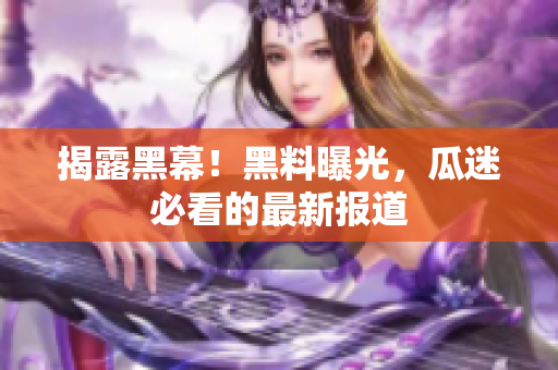 揭露黑幕！黑料曝光，瓜迷必看的最新报道