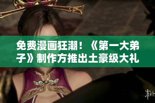 免费漫画狂潮！《第一大弟子》制作方推出土豪级大礼包