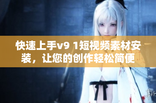 快速上手v9 1短视频素材安装，让您的创作轻松简便