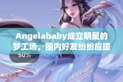 Angelababy成立明星的梦工场，圈内好友纷纷应援