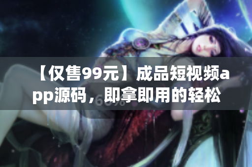 【仅售99元】成品短视频app源码，即拿即用的轻松解决方案！