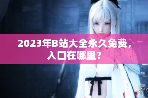 2023年B站大全永久免费，入口在哪里？