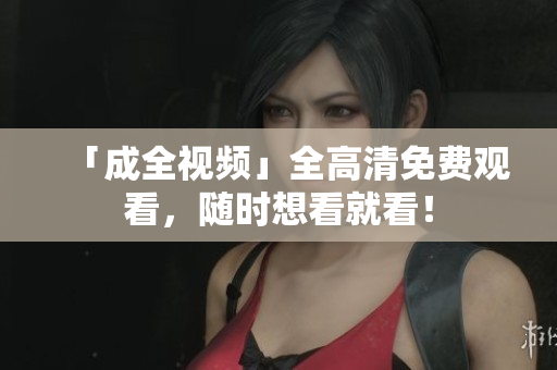 「成全视频」全高清免费观看，随时想看就看！