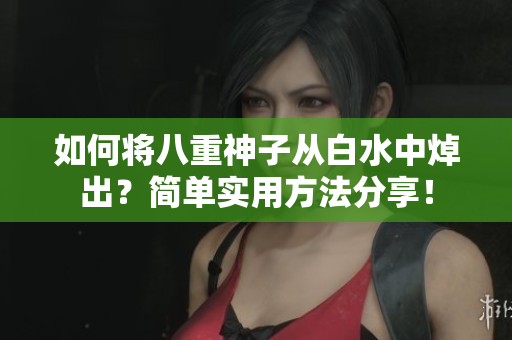 如何将八重神子从白水中焯出？简单实用方法分享！