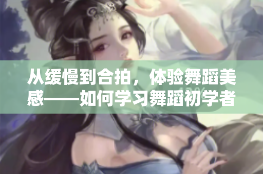 从缓慢到合拍，体验舞蹈美感——如何学习舞蹈初学者指南