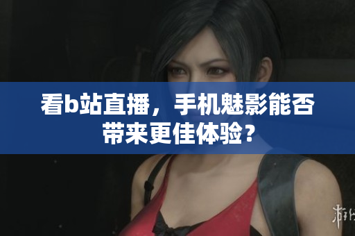 看b站直播，手机魅影能否带来更佳体验？