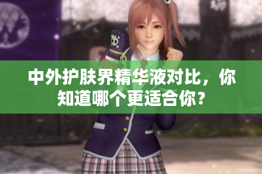 中外护肤界精华液对比，你知道哪个更适合你？