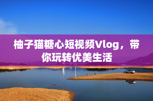 柚子猫糖心短视频Vlog，带你玩转优美生活