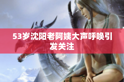 53岁沈阳老阿姨大声呼唤引发关注