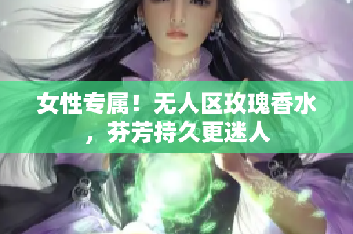 女性专属！无人区玫瑰香水，芬芳持久更迷人
