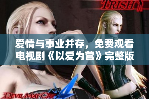 爱情与事业并存，免费观看电视剧《以爱为营》完整版！