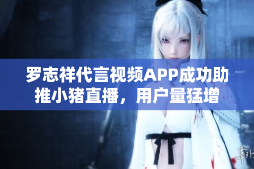 罗志祥代言视频APP成功助推小猪直播，用户量猛增