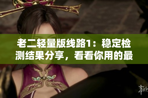 老二轻量版线路1：稳定检测结果分享，看看你用的最好！