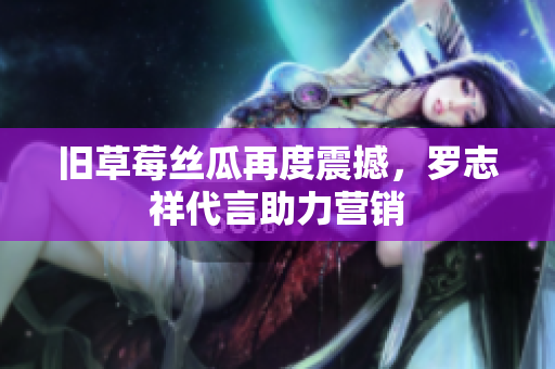旧草莓丝瓜再度震撼，罗志祥代言助力营销