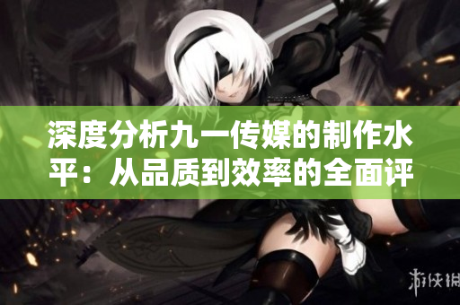深度分析九一传媒的制作水平：从品质到效率的全面评估