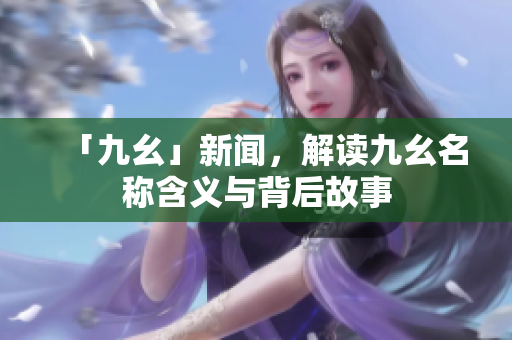 「九幺」新闻，解读九幺名称含义与背后故事