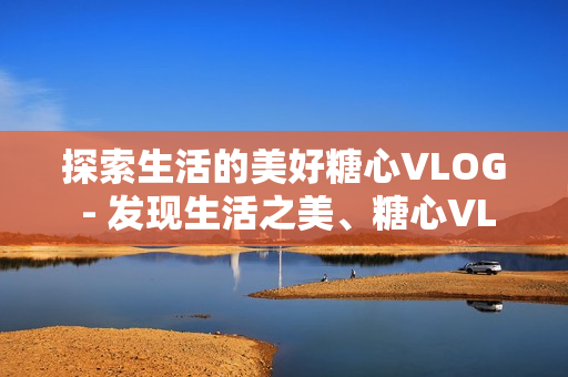 探索生活的美好糖心VLOG - 发现生活之美、糖心VLOG。
