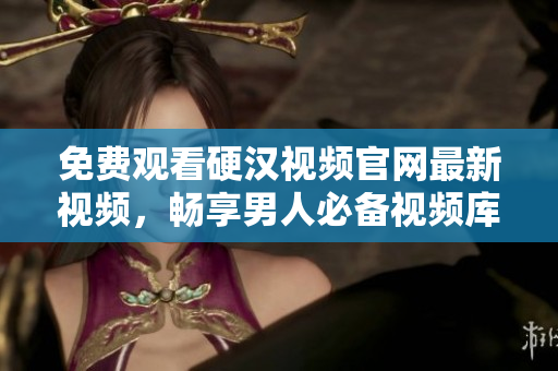 免费观看硬汉视频官网最新视频，畅享男人必备视频库