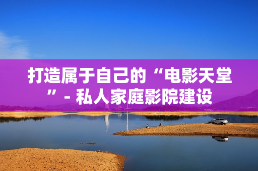打造属于自己的“电影天堂”- 私人家庭影院建设
