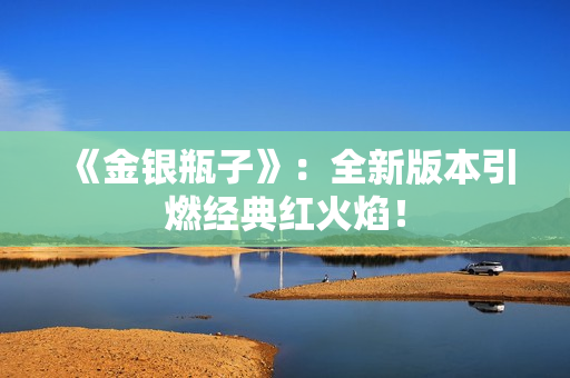 《金银瓶子》：全新版本引燃经典红火焰！