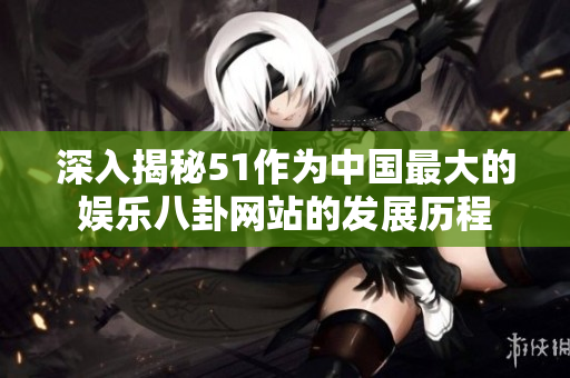 深入揭秘51作为中国最大的娱乐八卦网站的发展历程