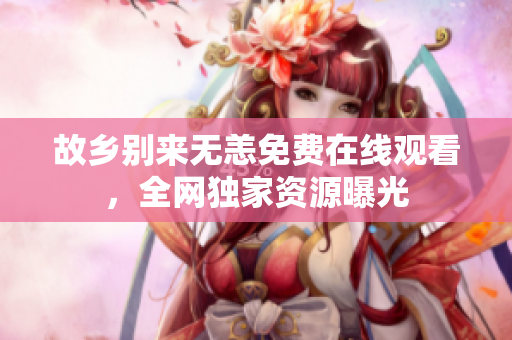 故乡别来无恙免费在线观看，全网独家资源曝光