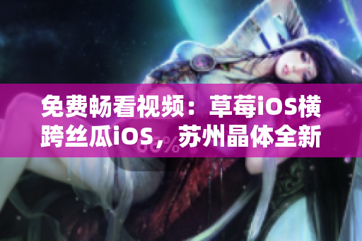 免费畅看视频：草莓iOS横跨丝瓜iOS，苏州晶体全新推荐