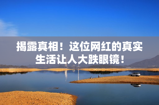 揭露真相！这位网红的真实生活让人大跌眼镜！