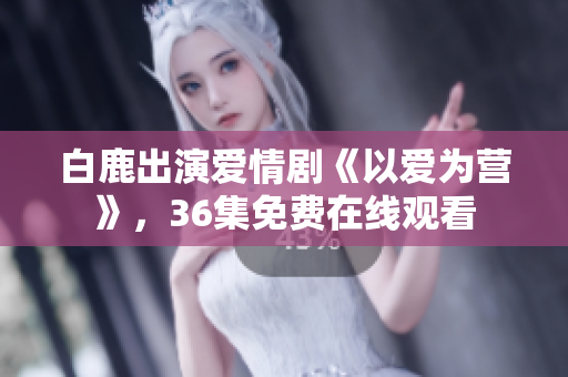 白鹿出演爱情剧《以爱为营》，36集免费在线观看