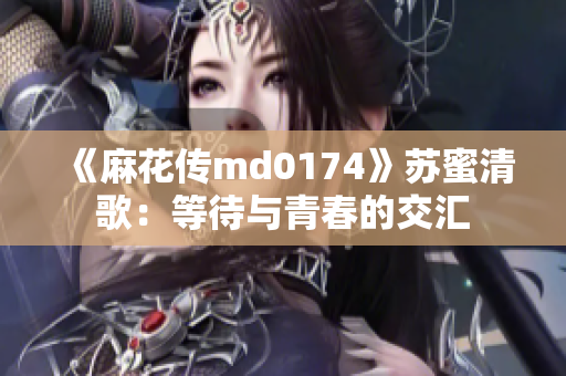 《麻花传md0174》苏蜜清歌：等待与青春的交汇
