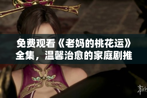 免费观看《老妈的桃花运》全集，温馨治愈的家庭剧推荐