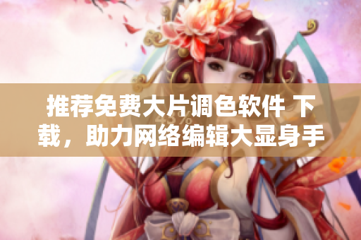 推荐免费大片调色软件 下载，助力网络编辑大显身手