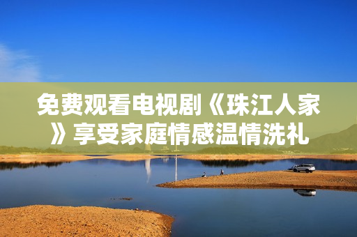 免费观看电视剧《珠江人家》享受家庭情感温情洗礼
