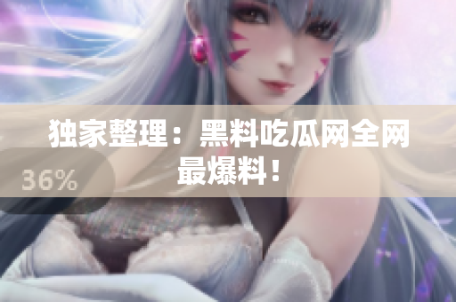 独家整理：黑料吃瓜网全网最爆料！