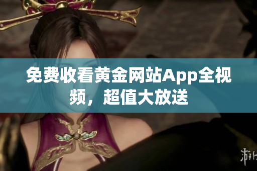 免费收看黄金网站App全视频，超值大放送