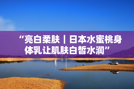 “亮白柔肤｜日本水蜜桃身体乳让肌肤白皙水润”