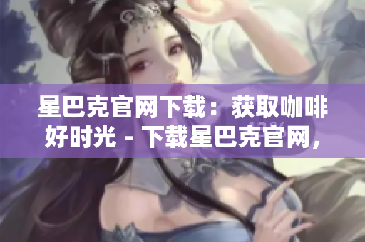 星巴克官网下载：获取咖啡好时光 - 下载星巴克官网，品尝咖啡美好时光