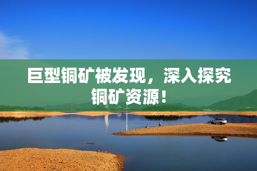 巨型铜矿被发现，深入探究铜矿资源！
