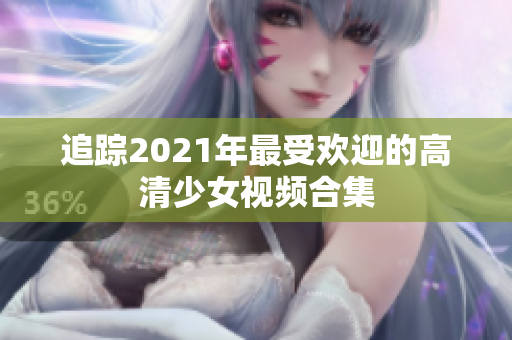 追踪2021年最受欢迎的高清少女视频合集
