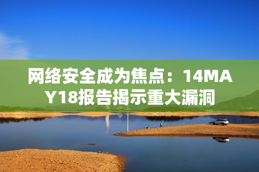 网络安全成为焦点：14MAY18报告揭示重大漏洞