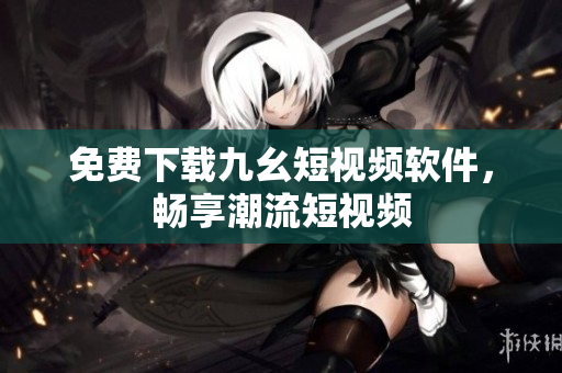 免费下载九幺短视频软件，畅享潮流短视频