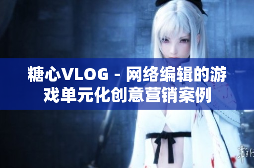 糖心VLOG - 网络编辑的游戏单元化创意营销案例